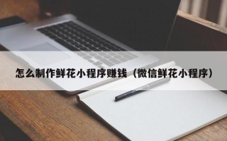 玉环怎么制作鲜花小程序赚钱（微信鲜花小程序）